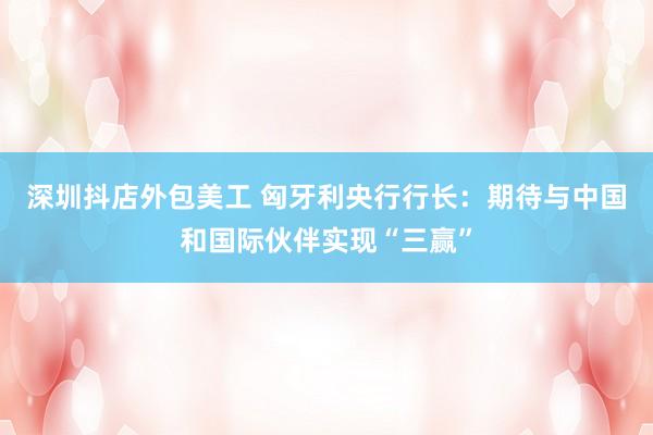 深圳抖店外包美工 匈牙利央行行长：期待与中国和国际伙伴实现“三赢”