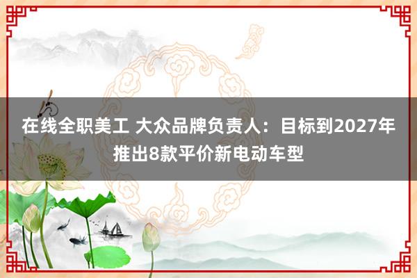 在线全职美工 大众品牌负责人：目标到2027年推出8款平价新电动车型