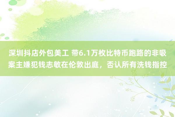 深圳抖店外包美工 带6.1万枚比特币跑路的非吸案主嫌犯钱志敏在伦敦出庭，否认所有洗钱指控