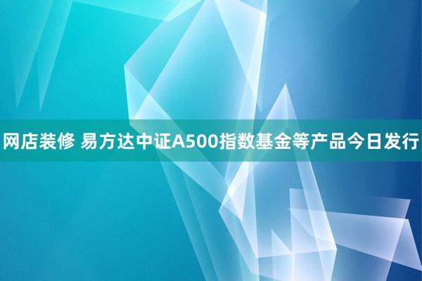 网店装修 易方达中证A500指数基金等产品今日发行